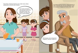 Dona Silvia, mãe das meninas, que a tudo ouvia, estava
preparando os lanches das crianças. Seu Pedro, avô das meninas, estava sentado do
lado de fora da casa, em sua confortável cadei-
ra, e avistou a chegada de Aninha, Caio e Bel.
Com tantas atividades,
eles precisam comer. Sei
que adoram leite, mas
também vou fazer suco,
pois é muito saudável.
Meninaaaaas, seus amiguinhos
chegaram. Venham recebê-los.
04 05
 