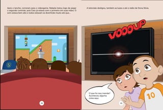 Após o lanche, correram para o videogame. Rafaela tratou logo de pegar
o segundo controle, pois Caio já estava com o primeiro em suas mãos. O
som estava bem alto e todos estavam se divertindo muito até que...
A televisão desligou, também as luzes e até o rádio de Dona Silvia.
O que foi isso mamãe?
Aconteceu alguma
coisa aqui.
08 09
 