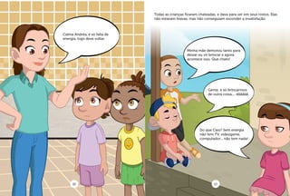 Calma Andréa, é só falta de
energia, logo deve voltar.
Minha mãe demorou tanto para
deixar eu vir brincar e agora
acontece isso. Que chato!
Gente, é só brincarmos
de outra coisa.... dããããã.
Do que Caio? Sem energia
não tem TV, videogame,
computador... não tem nada!
Todas as crianças ficaram chateadas, e dava para ver em seus rostos. Elas
não estavam bravas, mas não conseguiam esconder a insatisfação.
10 11
 