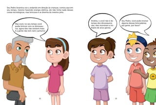 Seu Pedro levantou-se e, andando em direção às crianças, contou que em
seu tempo, mesmo havendo energia elétrica, ele não tinha nada dessas
coisas tecnológicas, mas brincava e se divertia do mesmo jeito.
Mas vovô, no seu tempo você
podia brincar com os dinossau-
ros, agora eles não existem mais.
E a gente não tem nem cachorro!
Andréa, o vovô não é do
tempo dos dinossauros
não, eles morreram a mi-
lhares de anos garota.
Seu Pedro, você pode ensinar
alguma dessas brincadeiras
pra gente, por favor?
12 13
 