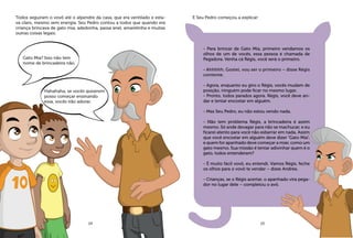 Todos seguiram o vovô até o alpendre da casa, que era ventilado e esta-
va claro, mesmo sem energia. Seu Pedro contou a todos que quando era
criança brincava de gato mia, adedonha, passa anel, amarelinha e muitas
outras coisas legais.
E Seu Pedro começou a explicar:
- Para brincar de Gato Mia, primeiro vendamos os
olhos de um de vocês, essa pessoa é chamada de
Pegadora. Venha cá Régis, você será o primeiro.
- Ahhhhh. Gostei, vou ser o primeiro – disse Régis
contente.
- Agora, enquanto eu giro o Régis, vocês mudam de
posição, ninguém pode ficar no mesmo lugar.
- Pronto, todos parados agora. Régis, você deve an-
dar e tentar encostar em alguém.
- Mas Seu Pedro, eu não estou vendo nada.
- Não tem problema Régis, a brincadeira é assim
mesmo. Só ande devagar para não se machucar, e eu
ficarei atento para você não esbarrar em nada. Assim
que você encostar em alguém deve dizer “Gato Mia”,
e quem for apanhado deve começar a miar, como um
gato mesmo. Sua missão é tentar adivinhar quem é o
gato, todos entenderam?
- É muito fácil vovô, eu entendi. Vamos Régis, feche
os olhos para o vovô te vendar – disse Andréa.
- Crianças, se o Régis acertar, o apanhado vira pega-
dor no lugar dele – completou o avô.
Gato Mia? Isso não tem
nome de brincadeira não.
Hahahaha, se vocês quiserem
posso começar ensinando
essa, vocês irão adorar.
14 15
 