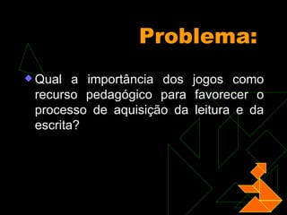 Problema: Qual a importância dos jogos como recurso pedagógico para favorecer o processo de aquisição da leitura e da escrita?   