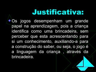 Justificativa:   Os jogos desempenham um grande papel na aprendizagem, pois a criança identifica como uma brincadeira, sem perceber que esta acrescentando para si um conhecimento, auxiliando-a para a construção do saber, ou seja, o jogo é a linguagem da criança , através da brincadeira. 