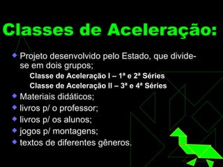 Classes de Aceleração:   Projeto desenvolvido pelo Estado, que divide-se em dois grupos; Classe de Aceleração I – 1ª e 2ª Séries Classe de Aceleração II – 3ª e 4ª Séries Materiais didáticos; livros p/ o professor; livros p/ os alunos; jogos p/ montagens; textos de diferentes gêneros. 