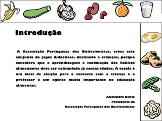 Introdução

A Associação Portuguesa dos Nutricionistas, criou este
conjunto de jogos didácticos, destinado a crianças, porque
considera que a aprendizagem e modulação dos hábitos
alimentares deve ser estimulada já nestas idades. A escola é
um local de eleição para o contacto com a criança e o
professor é um agente muito importante na educação
alimentar.


                                               Alexandra Bento
                                                  Presidente da
                        Associação Portuguesa dos Nutricionistas
 