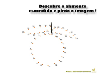 Descobre o alimento
      escondido e pinta a imagem !


                  38           37         36     35
                                                           34 33        32
     39
                                                      22                      31
40                                             45                                   30
                                        44            21
     41                       43          2      1    20    23     25
                  42           3                                                         29
                                                            19               26
                      4                                                            27         28
                                                                   18
              5
                                                                        17

                                                                         16
          6

                                                                         15
          7

                                                                        14
                  8
                                                                   13
                          9
                                   10                      12
                                                 11


                                                                              Brincar e aprender com os alimentos
 