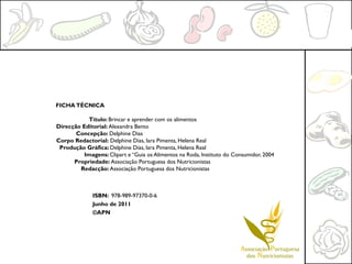 FICHA TÉCNICA

           Título: Brincar e aprender com os alimentos
Direcção Editorial: Alexandra Bento
       Concepção: Delphine Dias
Corpo Redactorial: Delphine Dias, Iara Pimenta, Helena Real
 Produção Gráfica: Delphine Dias, Iara Pimenta, Helena Real
          Imagens: Clipart e “Guia os Alimentos na Roda, Instituto do Consumidor, 2004
      Propriedade: Associação Portuguesa dos Nutricionistas
        Redacção: Associação Portuguesa dos Nutricionistas



              ISBN: 978-989-97370-0-6
              Junho de 2011
              ©APN
 