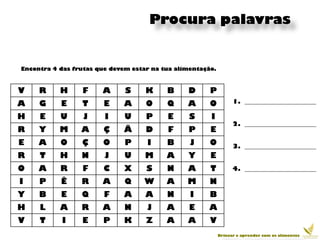 Procura palavras


Encontra 4 das frutas que devem estar na tua alimentação.



V    R     H     F     A      S     K     B     D      P
A    G     E     T      E     A     O     Q     A      O          1. _______________________

H    E     U      J     I     U     P     E      S     I
                                                                  2. _______________________
R    Y     M     A      Ç     Ã     D     F     P      E
E    A     O     Ç      O     P     I     B      J     O          3. _______________________
R    T     H     N      J     U     M     A     Y      E
O    A     R     F      C     X     S     N     A      T          4. _______________________

I    P     Ê     R     A      Q     W     A     M      N
Y    B     E     Q      F     A     A     N      I     B
H    L     A     R     A      N     J     A      E    A
V    T     I     E      P     K     Z     A     A      V
                                                            Brincar e aprender com os alimentos
 
