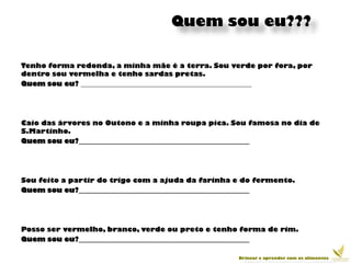 Quem sou eu???

Tenho forma redonda, a minha mãe é a terra. Sou verde por fora, por
dentro sou vermelha e tenho sardas pretas.
Quem sou eu? __________________________________________________




Caio das árvores no Outono e a minha roupa pica. Sou famosa no dia de
S.Martinho.
Quem sou eu?__________________________________________________




Sou feito a partir do trigo com a ajuda da farinha e do fermento.
Quem sou eu?__________________________________________________




Posso ser vermelho, branco, verde ou preto e tenho forma de rim.
Quem sou eu?__________________________________________________

                                                   Brincar e aprender com os alimentos
 