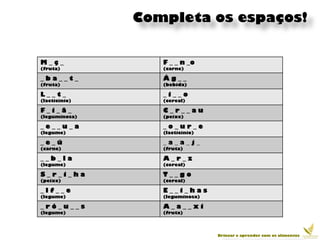 Completa os espaços!


M_ç_              F _ _ n _o
(fruta)           (carne)

_ba__t_           Ág__
(fruta)           (bebida)

L__t_             _i__o
(lacticínio)      (cereal)

F_i_ã_            C_r__au
(leguminosa)      (peixe)

_e__u_a           _o_ur_e
(legume)          (lacticínio)

_e_ú              _a_a_j_
(carne)           (fruta)

__b_la            A_r_z
(legume)          (cereal)

S_r_i_ha          T__go
(peixe)           (cereal)

_lf__e            E__i_has
(legume)          (leguminosa)

_ró_u__s          A_a__xi
(legume)          (fruta)




                                 Brincar e aprender com os alimentos
 