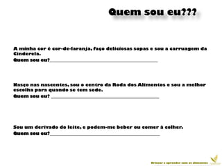 Quem sou eu???


A minha cor é cor-de-laranja, faço deliciosas sopas e sou a carruagem da
Cinderela.
Quem sou eu?__________________________________________________




Nasço nas nascentes, sou o centro da Roda dos Alimentos e sou a melhor
escolha para quando se tem sede.
Quem sou eu? __________________________________________________




Sou um derivado do leite, e podem-me beber ou comer à colher.
Quem sou eu?___________________________________________________




                                                   Brincar e aprender com os alimentos
 