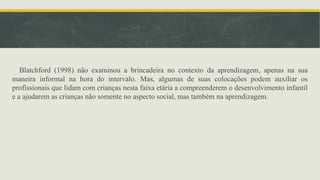 Blatchford (1998) não examinou a brincadeira no contexto da aprendizagem, apenas na sua
maneira informal na hora do intervalo. Mas, algumas de suas colocações podem auxiliar os
profissionais que lidam com crianças nesta faixa etária a compreenderem o desenvolvimento infantil
e a ajudarem as crianças não somente no aspecto social, mas também na aprendizagem.
 