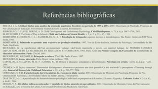 Referências bibliográficas
BISCOLI, I. Â. Atividade lúdica uma análise da produção acadêmica brasileira no período de 1995 a 2001. 2005. Dissertação de Mestrado, Programa de
Pós-Graduação em Educação, Universidade Federal de Santa Catarina, Florianópolis.
BJORKLUND, D. F.; PELLEGRINE, A. D. Child Development and Evolutionary Psychology. Child Development, v. 71, n. 6, p. 1687–1708, 2000.
BLATCHFORD, P. The State of Play in Schools. Child and Adolescent Mental Health, v. 3, n. 2, p. 58 – 67, 1998.
BOMTEMPO, E.; HUSSEIN, C. L.; ZAMBERLAN, M. A. T. Psicologia do brinquedo: aspectos teoricos e metodologicos. São Paulo: Editora da USP Nova
Stella, 1986.
BOMTEMPO, E. Brincando se aprende: uma trajetória de produção científica. 1997. Tese de Livre-docência, Instituto de Psicologia, Universidade de São
Paulo, São Paulo.
BROUGÈRE, G. La signification d&#';un environnement ludique: L&#';école maternelle à travers son matériel ludique. In: PREMIER CONGRES
D&#';ACTUALITE DE LA RECHERCHE EN EDUCATION ET FORMATION, 1993, Paris. Actes du Premier congrès d&#';actualité de la recherche en
éducation et formation. Paris: CNAM, 1993.
BROUGÈRE, G.; WAJSKOP, G. Brinquedo e cultura. 2ª ed. São Paulo: Cortez, 1997.
BROUGÈRE, G. Jogo e educação. Porto Alegre: Artes médicas. 1998.
CARVALHO, A. M.; ALVES, M. M. F. ; GOMES, P.L. D. Brincar e educação: concepções e possibilidades. Psicologia em estudo. vol.10, no.2, p.217-226 ,
2005.
COONEY, M.H. Is play important? Guatemalan kindergartners classroom experiences and their parent&#';s and teacher&#';s perceptions of learning through
play. Journal of Research in Childhood Education, v. 18, n. 4, p. 261-277, 2004.
CORDAZZO, S. T. D. Caracterização das brincadeiras de crianças em idade escolar. 2003. Dissertação de Mestrado em Psicologia, Programa de Pós-
Graduação em Psicologia, Universidade Federal de Santa Catarina. Florianópolis.
DIAS FACCI, M. G. A periodização do desenvolvimento psicológico individual na perspectiva de Leontiev, Elkonin e Vygotsky. Cadernos Cedes. v. 24, n. 62,
p. 64-81, 2004.
DOHME, V. A. Atividades lúdicas na educação: O caminho de tijolos amarelos do aprendizado. 2002. Dissertação de Mestrado, Curso de Pós-Graduação
em Educação, Arte e História da Cultura, Universidade Presbiteriana Mackenzie. São Paulo.
 