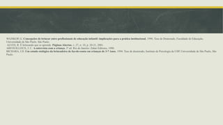 WAJSKOP, G. Concepções de brincar entre profissionais de educação infantil: implicações para a prática institucional. 1996. Tese de Doutorado, Faculdade de Educação,
Universidade de São Paulo. São Paulo.
ALVES, R. É brincando que se aprende. Páginas Abertas. v. 27, n. 10, p. 20-21, 2001.
ARFOUILLOUX, J. C. A entrevista com a criança. 3ª ed. Rio de Janeiro: Zahar Editores, 1980.
BICHARA, I.D. Um estudo etológico da brincadeira de faz-de-conta em crianças de 3-7 Anos. 1994. Tese de doutorado, Instituto de Psicologia da USP, Universidade de São Paulo, São
Paulo.
 