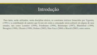 Introdução
Para tanto, serão utilizados, nesta disciplina eletiva, os construtos teóricos fornecidos por Vygotsky
(1991) e a contribuição de autores que levam em conta a concepção sócio-cultural em alguns de seus
estudos, tais como Leontiev (1994), Friedmann (1996), Bomtempo (1997), Blatchford (1998),
Brougère (1998), Elkonin (1998), Dohme (2002), Dias Facci (2004) e Biscoli (2005), entre outros.
 