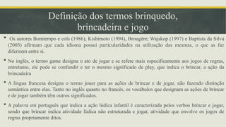 Definição dos termos brinquedo,
brincadeira e jogo
 Os autores Bomtempo e cols (1986), Kishimoto (1994), Brougère; Wajskop (1997) e Baptista da Silva
(2003) afirmam que cada idioma possui particularidades na utilização das mesmas, o que as faz
diferirem entre si.
 No inglês, o termo game designa o ato de jogar e se refere mais especificamente aos jogos de regras,
entretanto, ele pode se confundir e ter o mesmo significado de play, que indica o brincar, a ação da
brincadeira
 A língua francesa designa o termo jouer para as ações de brincar e de jogar, não fazendo distinção
semântica entre elas. Tanto no inglês quanto no francês, os vocábulos que designam as ações de brincar
e de jogar também têm outros significados.
 A palavra em português que indica a ação lúdica infantil é caracterizada pelos verbos brincar e jogar,
sendo que brincar indica atividade lúdica não estruturada e jogar, atividade que envolve os jogos de
regras propriamente ditos.
 
