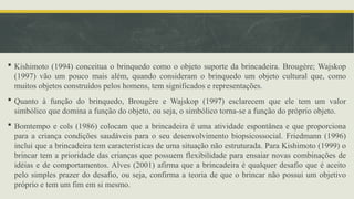  Kishimoto (1994) conceitua o brinquedo como o objeto suporte da brincadeira. Brougère; Wajskop
(1997) vão um pouco mais além, quando consideram o brinquedo um objeto cultural que, como
muitos objetos construídos pelos homens, tem significados e representações.
 Quanto à função do brinquedo, Brougère e Wajskop (1997) esclarecem que ele tem um valor
simbólico que domina a função do objeto, ou seja, o simbólico torna-se a função do próprio objeto.
 Bomtempo e cols (1986) colocam que a brincadeira é uma atividade espontânea e que proporciona
para a criança condições saudáveis para o seu desenvolvimento biopsicossocial. Friedmann (1996)
inclui que a brincadeira tem características de uma situação não estruturada. Para Kishimoto (1999) o
brincar tem a prioridade das crianças que possuem flexibilidade para ensaiar novas combinações de
idéias e de comportamentos. Alves (2001) afirma que a brincadeira é qualquer desafio que é aceito
pelo simples prazer do desafio, ou seja, confirma a teoria de que o brincar não possui um objetivo
próprio e tem um fim em si mesmo.
 
