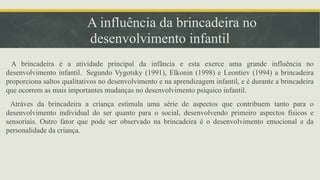 A influência da brincadeira no
desenvolvimento infantil
A brincadeira é a atividade principal da infância e esta exerce uma grande influência no
desenvolvimento infantil. Segundo Vygotsky (1991), Elkonin (1998) e Leontiev (1994) a brincadeira
proporciona saltos qualitativos no desenvolvimento e na aprendizagem infantil, e é durante a brincadeira
que ocorrem as mais importantes mudanças no desenvolvimento psíquico infantil.
Atráves da brincadeira a criança estimula uma série de aspectos que contribuem tanto para o
desenvolvimento individual do ser quanto para o social, desenvolvendo primeiro aspectos físicos e
sensoriais. Outro fator que pode ser observado na brincadeira é o desenvolvimento emocional e da
personalidade da criança.
 