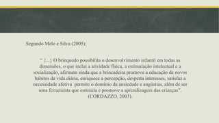 Segundo Melo e Silva (2005):
“ {...} O brinquedo possibilita o desenvolvimento infantil em todas as
dimensões, o que inclui a atividade física, a estimulação intelectual e a
socialização, afirmam ainda que a brincadeira promove a educação de novos
hábitos da vida diária, enriquece a percepção, desperta interesses, satisfaz a
necessidade afetiva permite o domínio da ansiedade e angústias, além de ser
uma ferramenta que estimula e promove a aprendizagem das crianças”.
(CORDAZZO, 2003).
 