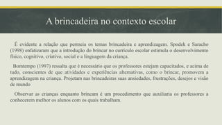 A brincadeira no contexto escolar
É evidente a relação que permeia os temas brincadeira e aprendizagem. Spodek e Saracho
(1998) enfatizaram que a introdução do brincar no currículo escolar estimula o desenvolvimento
físico, cognitivo, criativo, social e a linguagem da criança.
Bomtempo (1997) ressalta que é necessário que os professores estejam capacitados, e acima de
tudo, conscientes de que atividades e experiências alternativas, como o brincar, promovem a
aprendizagem na criança. Projetam nas brincadeiras suas ansiedades, frustrações, desejos e visão
de mundo
Observar as crianças enquanto brincam é um procedimento que auxiliaria os professores a
conhecerem melhor os alunos com os quais trabalham.
 