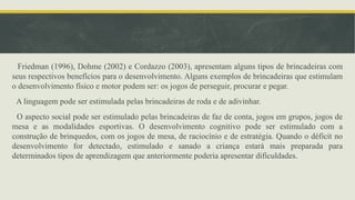 Friedman (1996), Dohme (2002) e Cordazzo (2003), apresentam alguns tipos de brincadeiras com
seus respectivos benefícios para o desenvolvimento. Alguns exemplos de brincadeiras que estimulam
o desenvolvimento físico e motor podem ser: os jogos de perseguir, procurar e pegar.
A linguagem pode ser estimulada pelas brincadeiras de roda e de adivinhar.
O aspecto social pode ser estimulado pelas brincadeiras de faz de conta, jogos em grupos, jogos de
mesa e as modalidades esportivas. O desenvolvimento cognitivo pode ser estimulado com a
construção de brinquedos, com os jogos de mesa, de raciocínio e de estratégia. Quando o déficit no
desenvolvimento for detectado, estimulado e sanado a criança estará mais preparada para
determinados tipos de aprendizagem que anteriormente poderia apresentar dificuldades.
 