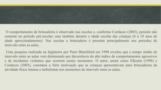 O comportamento de brincadeira é observado nas escolas e, conforme Cordazzo (2003), persiste não
somente no período pré-escolar, mas também durante a idade escolar das crianças (6 à 10 anos de
idade aproximadamente). Nas escolas a brincadeira é presente principalmente nos períodos de
intervalo entre as aulas.
Uma pesquisa realizada na Inglaterra por Peter Blatchford em 1998 revelou que o tempo médio de
intervalo entre as aulas vem diminuindo por decorrência do alto índice de comportamentos agressivos
e de incidentes violentos que ocorrem nestes momentos. O autor, assim como Elkonin (1998) e
Cordazzo (2003), constatou a forte motivação que as crianças apresentavam para brincadeiras de
atividade física intensa e turbulentas nos momentos de intervalo entre as aulas.
 