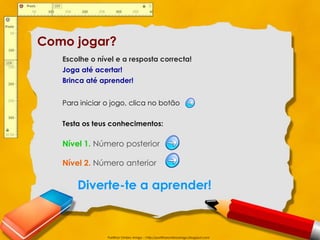 Como jogar?
   Escolhe o nível e a resposta correcta!
   Joga até acertar!
   Brinca até aprender!


   Para iniciar o jogo, clica no botão

   Testa os teus conhecimentos:

   Nível 1. Número posterior

   Nível 2. Número anterior

       Diverte-te a aprender!


                Partilhar Ombro Amigo – http://partilharombroamigo.blogspot.com
 