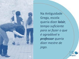 Na Antiguidade
Grega, escola
queria dizer loisir,
tempo suficiente
para se fazer o que
é agradável e
professor queria
dizer mestre de
jogo.
 