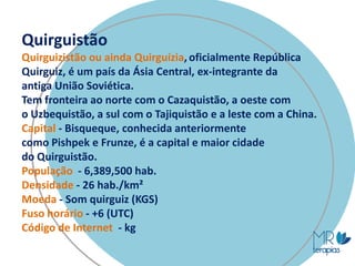 Quirguistão
Quirguizistão ou ainda Quirguízia, oficialmente República
Quirguiz, é um país da Ásia Central, ex-integrante da
antiga União Soviética.
Tem fronteira ao norte com o Cazaquistão, a oeste com
o Uzbequistão, a sul com o Tajiquistão e a leste com a China.
Capital - Bisqueque, conhecida anteriormente
como Pishpek e Frunze, é a capital e maior cidade
do Quirguistão.
População - 6,389,500 hab.
Densidade - 26 hab./km²
Moeda - Som quirguiz (KGS)
Fuso horário - +6 (UTC)
Código de Internet - kg
 
