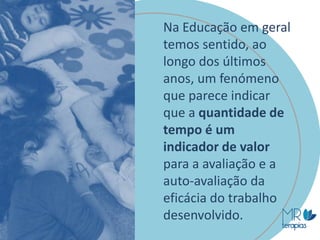 Na Educação em geral
temos sentido, ao
longo dos últimos
anos, um fenómeno
que parece indicar
que a quantidade de
tempo é um
indicador de valor
para a avaliação e a
auto-avaliação da
eficácia do trabalho
desenvolvido.
 
