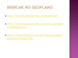  http://escolovar.org/mat_geoboard.swf
http://escolovar.org/mat_geometri_geoplan
o.mathplay.swf
http://www.conevyt.org.mx/cursos/juegos/
geoplano/juego.htm