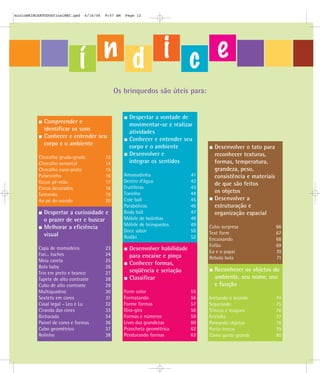 mioloBRINCARTODOSfinalMEC.qxd   6/16/06   9:57 AM   Page 12




                             í n d i c e
                                               Os brinquedos são úteis para:


                                                      Despertar a vontade de
            Compreender e                             movimentar-se e realizar
            identificar os sons                       atividades
            Conhecer e entender seu                   Conhecer e entender seu
            corpo e o ambiente                        corpo e o ambiente              Desenvolver o tato para
                                                      Desenvolver e                   reconhecer texturas,
          Chocalho gruda-gruda            13
          Chocalho sensorial              14          integrar os sentidos            formas, temperatura,
          Chocalho ouro-prata             15                                          grandeza, peso,
          Pulseirinha                     16        Amassadinha                41     consistência e materiais
          Guizo pé-mão                    17        Dentro d’água              42
                                                                                      de que são feitos
          Cocos decorados                 18        Frutíferas                 43
                                                    Toninho                    44     os objetos
          Tateando                        19
          Ao pé do ouvido                 20        Cole ball                  45     Desenvolver a
                                                    Parabólicos                46     estruturação e
            Despertar a curiosidade e               Body ball                  47     organização espacial
            o prazer de ver e buscar                Móbile de bolinhas         48
                                                    Móbile de brinquedos       49
            Melhorar a eficiência                                                   Cubo surpresa                66
                                                    Doce sabor                 50   Text form                    67
            visual                                  Rodão                      52   Encaixando                   68
                                                                                    Fofão                        69
          Capa de mamadeira               23          Desenvolver habilidade        Eu e o papai                 70
          Fan... toches                   24          para encaixe e pinça          Rebola bola                  71
          Meia careta                     25
                                                      Conhecer formas,
          Bola baby                       26
                                                      seqüência e seriação            Reconhecer os objetos do
          Trio em preto e branco          27
          Tapete de alto contraste        28          Classificar                     ambiente, seu nome, uso
          Cubo de alto contraste          29                                          e função
          Multiquadros                    30        Form color                 55
          Sexteto em cores                31        Formatando                 56   Imitando a mamãe             74
          Casal legal - Leo e Lu          32        Forme formas               57   Separando                    75
          Ciranda das cores               33        Gira-gira                  58   Trincos e truques            76
          Bicharada                       34        Formas e números           59   Feirinha                     77
          Painel de cores e formas        36        Livro das grandezas        60   Pareando objetos             78
          Cubo geométrico                 37        Prancheta geométrica       62   Porta-trecos                 79
          Rolinho                         38        Pendurando formas          63   Como gente grande            80
 