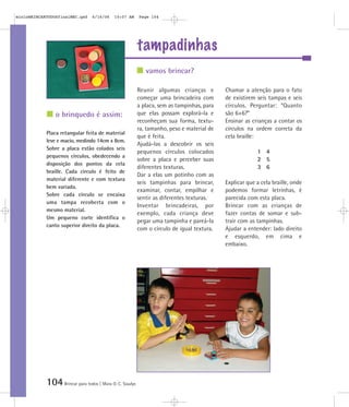 mioloBRINCARTODOSfinalMEC.qxd     6/16/06   10:07 AM      Page 104




                                                          tampadinhas
                                                             vamos brincar?

                                                          Reunir algumas crianças e         Chamar a atenção para o fato
                                                          começar uma brincadeira com       de existirem seis tampas e seis
                                                          a placa, sem as tampinhas, para   círculos. Perguntar: “Quanto
                o brinquedo é assim:                      que elas possam explorá-la e      são 6+6?”
                                                          reconheçam sua forma, textu-      Ensinar as crianças a contar os
                                                          ra, tamanho, peso e material de   círculos na ordem correta da
            Placa retangular feita de material
                                                          que é feita.                      cela braille:
            leve e macio, medindo 14cm x 8cm.
                                                          Ajudá-las a descobrir os seis
            Sobre a placa estão colados seis
                                                          pequenos círculos colocados                    1 4
            pequenos círculos, obedecendo a
                                                          sobre a placa e perceber suas                  2 5
            disposição dos pontos da cela
                                                          diferentes texturas.                           3 6
            braille. Cada círculo é feito de
                                                          Dar a elas um potinho com as
            material diferente e com textura
                                                          seis tampinhas para brincar,      Explicar que a cela braille, onde
            bem variada.
                                                          examinar, contar, empilhar e      podemos formar letrinhas, é
            Sobre cada círculo se encaixa
                                                          sentir as diferentes texturas.    parecida com esta placa.
            uma tampa recoberta com o
                                                          Inventar brincadeiras, por        Brincar com as crianças de
            mesmo material.
                                                          exemplo, cada criança deve        fazer contas de somar e sub-
            Um pequeno corte identifica o
                                                          pegar uma tampinha e pareá-la     trair com as tampinhas.
            canto superior direito da placa.
                                                          com o círculo de igual textura.   Ajudar a entender: lado direito
                                                                                            e esquerdo, em cima e
                                                                                            embaixo.




            104 Brincar para todos | Mara O. C. Siaulys
 