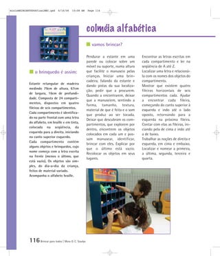 mioloBRINCARTODOSfinalMEC.qxd     6/16/06   10:08 AM      Page 116




                                                          colméia alfabética
                                                             vamos brincar?

                                                          Pendurar a estante em uma         Encontrar as letras escritas em
                                                          parede ou colocar sobre um        cada compartimento e ler na
                                                          móvel ou suporte, numa altura     seqüência de A até Z.
                o brinquedo é assim:                      que facilite o manuseio pelas     Localizar uma letra e relacioná-
                                                          crianças. Iniciar uma brin-       la com os nomes dos objetos do
                                                          cadeira, falando da estante e     compartimento.
            Estante retangular de madeira
                                                          dando pistas da sua localiza-     Mostrar que existem quatro
            medindo 79cm de altura, 67cm
                                                          ção; pedir que a procurem.        fileiras horizontais de seis
            de largura, 16cm de profundi-
                                                          Quando a encontrarem, deixar      compartimentos cada. Ajudar
            dade. Composta de 24 comparti-
                                                          que a manuseiem, sentindo a       a encontrar cada fileira,
            mentos, dispostos em quatro
                                                          forma, tamanho, textura,          começando do canto superior à
            fileiras de seis compartimentos.
                                                          material de que é feita e o som   esquerda e indo até o lado
            Cada compartimento é identifica-
                                                          que produz ao ser tocada.         oposto, retornando para a
            do na parte frontal com uma letra
                                                          Deixar que descubram os com-      esquerda na próxima fileira.
            do alfabeto, em braille e em tinta,
                                                          partimentos, que explorem por     Contar com elas as fileiras, ini-
            colocada na seqüência, da
                                                          dentro, encontrem os objetos      ciando pela de cima e indo até
            esquerda para a direita, iniciando
                                                          colocados em cada um e pos-       a de baixo.
            no canto superior esquerdo.
                                                          sam manusear, identificar,        Trabalhar as noções de direita e
            Cada compartimento contém
                                                          brincar com eles. Explicar por    esquerda, em cima e embaixo.
            alguns objetos e brinquedos, cujo
                                                          que o último está vazio.          Localizar e nomear a primeira,
            nome começa com a letra escrita
                                                          Recolocar os objetos em seus      a última, segunda, terceira e
            na frente (menos o último, que
                                                          lugares.                          quarta.
            está vazio). Os objetos são sim-
            ples, do dia-a-dia da criança,
            feitos de material variado.
            Acompanha o alfabeto braille.




            116 Brincar para todos | Mara O. C. Siaulys
 