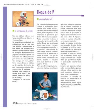 mioloBRINCARTODOSfinalMEC.qxd     6/16/06   10:08 AM      Page 118




                                                          língua do P
                                                             vamos brincar?

                                                          Dar o pote fechado para que as     pelo tato, indiquem seu nome,
                                                          crianças o manuseiem, reco-        uso e função, removam as
                                                          nheçam sua forma, textura,         partes, brinquem com eles.
                o brinquedo é assim:                      tamanho, peso, material de que     Chamar a atenção das crianças
                                                          é feito, som que produz ao ser     para o fato de que todos os
                                                          balançado e percebam que           objetos possuem nomes inicia-
            Pote de plástico redondo com
                                                          dentro dele há muitos objetos.     dos com a letra P. Ajudar a
            tampa com 27cm de diâmetro e
                                                          Ajudar a encontrar na tampa o      contar os objetos, colocando-
            14cm de altura.
                                                          retângulo, representando a cela    os em outro recipiente.
            Na tampa do pote está colado um
                                                          braille. Deixar que as crianças    Ajudar a encaixar os círculos
            retângulo de 8cm x 14cm com
                                                          sintam sua forma e textura,        com os dedos da mão direita,
            seis orifícios, representando a
                                                          retirem os pequenos círculos e     localizando os orifícios com a
            cela braille. Um pequeno corte
                                                          os contem, colocando-os de         mão esquerda ou vice-versa;
            identifica o canto superior direito
                                                          lado. Ensinar a contar e nume-     pedir que formem a letra P.
            do retângulo. Acompanham seis
                                                          rar os orifícios de acordo com a   Incentivar as crianças a encon-
            pequenos círculos que podem ser
                                                          ordem do braille. Dizer que ali    trar no ambiente outros obje-
            encaixados nos orifícios e servem
                                                          podem formar uma letrinha em       tos que comecem com a letra P.
            para formar uma letra em braille.
                                                          braille. Mostrar o pequeno         Pedir que guardem os objetos
            Para crianças com visão, utilizar
                                                          corte que identifica o canto       no pote; ajudar a contar esses
            letras comuns feitas de plástico
                                                          superior direito.                  objetos.
            ou de papelão. No interior do
                                                          Pedir que abram o pote, manu-      Sempre que possível, realizar
            pote encontram-se objetos dife-
                                                          seiem os objetos, reconheçam       ações com os objetos: pentear
            rentes, feitos de materiais
                                                                                             cabelos, colocar pulseiras, dar
            variados, cujos nomes se
                                                                                             corda no peixe e colocá-lo na
            iniciam pela letra P. São
                                                                                             água, tocar o pandeiro etc.
            objetos simples, do dia-a-
                                                                                             Incentivar a criação de
            dia da criança.
                                                                                             histórias e a representação de
            Acompanha o a l f a b e t o
                                                                                             cenas com os objetos.
            braille.
                                                                                             Periodicamente retirar alguns
                                                                                             objetos do pote, substituindo-
                                                                                             os por outros.




            118 Brincar para todos | Mara O. C. Siaulys
 