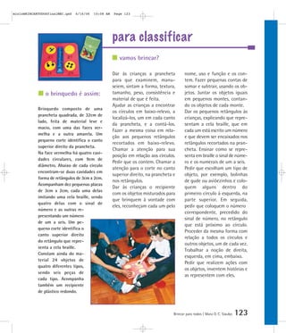 mioloBRINCARTODOSfinalMEC.qxd   6/16/06   10:08 AM   Page 123




                                                     para classificar
                                                        vamos brincar?

                                                     Dar às crianças a prancheta           nome, uso e função e os con-
                                                     para que examinem, manu-              tem. Fazer pequenas contas de
                                                     seiem, sintam a forma, textura,       somar e subtrair, usando os ob-
                o brinquedo é assim:                 tamanho, peso, consistência e         jetos. Juntar os objetos iguais
                                                     material de que é feita.              em pequenos montes, contan-
                                                     Ajudar as crianças a encontrar        do os objetos de cada monte.
            Brinquedo composto de uma
                                                     os círculos em baixo-relevo, a        Dar os pequenos retângulos às
            prancheta quadrada, de 32cm de
                                                     localizá-los, um em cada canto        crianças, explicando que repre-
            lado, feita de material leve e
                                                     da prancheta, e a contá-los.          sentam a cela braille, que em
            macio, com uma das faces ver-
                                                     Fazer a mesma coisa em rela-          cada um está escrito um número
            melha e a outra amarela. Um
                                                     ção aos pequenos retângulos           e que devem ser encaixados nos
            pequeno corte identifica o canto
                                                     recortados em baixo-relevo.           retângulos recortados na pran-
            superior direito da prancheta.
                                                     Chamar a atenção para sua             cheta. Ensinar como se repre-
            Na face vermelha há quatro cavi-
                                                     posição em relação aos círculos.      senta em braille o sinal de núme-
            dades circulares, com 9cm de
                                                     Pedir que os contem. Chamar a         ro e os numerais de um a seis.
            diâmetro. Abaixo de cada círculo
                                                     atenção para o corte no canto         Pedir que escolham um tipo de
            encontram-se duas cavidades em
                                                     superior direito, na prancheta e      objeto, por exemplo, bolinhas
            forma de retângulos de 3cm x 2cm.
                                                     nos retângulos.                       de gude ou aviõezinhos e colo-
            Acompanham dez pequenas placas
                                                     Dar às crianças o recipiente          quem alguns dentro do
            de 3cm x 2cm, cada uma delas
                                                     com os objetos misturados para        primeiro círculo à esquerda, na
            imitando uma cela braille, sendo
                                                     que brinquem à vontade com            parte superior. Em seguida,
            quatro delas com o sinal de
                                                     eles, reconheçam cada um pelo         pedir que coloquem o número
            número e as outras re-
                                                                                           correspondente, precedido do
            presentando um número
                                                                                           sinal de número, no retângulo
            de um a seis. Um pe-
                                                                                           que está próximo ao círculo.
            queno corte identifica o
                                                                                           Proceder da mesma forma com
            canto superior direito
                                                                                           relação a todos os círculos e
            do retângulo que repre-
                                                                                           outros objetos, um de cada vez.
            senta a cela braille.
                                                                                           Trabalhar a noção de direita,
            Constam ainda do ma-
                                                                                           esquerda, em cima, embaixo.
            terial 24 objetos de
                                                                                           Pedir que realizem ações com
            quatro diferentes tipos,
                                                                                           os objetos, inventem histórias e
            sendo seis peças de
                                                                                           as representem com eles.
            cada tipo. Acompanha
            também um recipiente
            de plástico redondo.



                                                                                    Brincar para todos | Mara O. C. Siaulys   123
 