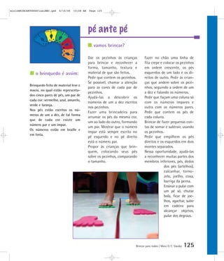 mioloBRINCARTODOSfinalMEC.qxd   6/16/06   10:08 AM   Page 125




                                                     pé ante pé
                                                        vamos brincar?

                                                     Dar os pezinhos às crianças        Fazer no chão uma linha de
                                                     para brincar e reconhecer a        fita crepe e colocar os pezinhos
                                                     forma, tamanho, textura e          em ordem crescente, os pés
                o brinquedo é assim:                 material de que são feitos.        esquerdos de um lado e os di-
                                                     Pedir que contem os pezinhos.      reitos de outro. Pedir às crian-
                                                     Se possível, chamar a atenção      ças que andem sobre os pezi-
            Brinquedo feito de material leve e
                                                     para as cores de cada par de       nhos, seguindo a ordem de um
            macio, no qual estão representa-
                                                     pezinhos.                          a dez e falando os números.
            dos cinco pares de pés, um par de
                                                     Ajudá-las a descobrir os           Pedir que façam uma coluna só
            cada cor: vermelho, azul, amarelo,
                                                     números de um a dez escritos       com os números ímpares e
            verde e laranja.
                                                     nos pezinhos.                      outra com os números pares.
            Nos pés estão escritos os nú-
                                                     Fazer uma brincadeira para         Pedir que contem os pés de
            meros de um a dez, de tal forma
                                                     arrumar os pés da mesma cor,       cada coluna.
            que de cada cor existe um
                                                     um ao lado do outro, formando      Brincar de fazer pequenas con-
            número par e um ímpar.
                                                     um par. Mostrar que o número       tas de somar e subtrair, usando
            Os números estão em braille e
                                                     ímpar está sempre escrito no       os pezinhos.
            em tinta.
                                                     pé esquerdo e no pé direito        Pedir que empilhem os pés
                                                     está o número par.                 direitos e os esquerdos em dois
                                                     Propor às crianças que brin-       montes separados.
                                                     quem, colocando seus pés           Nessa oportunidade, ajudá-las
                                                     sobre os pezinhos, comparando      a reconhecer muitas partes dos
                                                     o tamanho.                         membros inferiores, pés, dedos
                                                                                                     dos pés (artelhos),
                                                                                                     calcanhar, torno-
                                                                                                     zelo, joelho, coxa,
                                                                                                     barriga da perna.
                                                                                                     Ensinar a pular com
                                                                                                     um pé só, chutar
                                                                                                     bola, ficar de joe-
                                                                                                     lhos, agachar, subir
                                                                                                     em cadeira para
                                                                                                     alcançar objetos,
                                                                                                     pular dos degraus.




                                                                                 Brincar para todos | Mara O. C. Siaulys   125
 