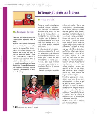 mioloBRINCARTODOSfinalMEC.qxd     6/16/06   10:08 AM      Page 130




                                                          brincando com as horas
                                                             vamos brincar?

                                                          Começar uma brincadeira com          o livro para conhecê-lo em sua
                                                          algumas crianças, pedindo a          forma, textura, tamanho, núme-
                                                          cada uma que fale sobre uma          ro de folhas, descobrir os ele-
                o brinquedo é assim:                      atividade que realiza no seu         mentos presos nas folhas,
                                                          dia-a-dia, representando ou          reconhecê-los tatilmente, saber
                                                          mostrando por mímica, por            nomes, uso e função, compará-
            Livro com seis folhas, de material
                                                          exemplo, o ato de levantar: ti-      los aos objetos reais que temos
            emborrachado, medindo 30cm x
                                                          rar pijama, vestir-se, pentear-se,   em mãos. Conversar sobre
            22cm.
                                                          lavar rosto, escovar dentes etc.     livros, mostrar outros para que
            A última folha contém uma dobra
                                                          Elas podem brincar, imitando         façam comparações; dizer que
            e, ao ser aberta, fica em posição
                                                          essas ações.                         geralmente são feitos de papel,
            superior às outras. Nela encon-
                                                          É interessante ter em mãos o         mas que este é feito de tecido.
            tra-se um relógio redondo, com
                                                          maior número possível de obje-       Ao folhear o livro, as crianças
            números em braille, em tinta e
                                                          tos reais, de cozinha e banheiro,    vão encontrar as frases escritas
            com os ponteiros móveis. Cada
                                                          utilizados nas atividades coti-      na parte superior de cada
            folha contém frases em braille e
                                                          dianas para facilitar seu reco-      folha. Ler junto com elas, aju-
            em tinta que descrevem fatos e
                                                          nhecimento: o nome, uso e            dando-as a relacionar os obje-
            atividades do cotidiano da crian-
                                                          função. Pedir que inventem           tos com as frases. As atividades
            ça nas diferentes horas e períodos
                                                          histórias, representando-as com      mencionadas nas diversas
            do dia. As frases são ilustradas
                                                          os objetos. Brincar de mamãe,        folhas remetem a criança ao
            com elementos concretos, objetos
                                                          cabeleireiro etc.                    período do dia em que ocor-
            familiares, pertencentes ao dia-
                                                          Convidar as crianças a manusear      rem. Mostrar a elas a impor-
            a-dia da criança.
                                                                                               tância dos bons hábitos de
                                                                                               higiene e alimentação.
                                                                                               Incentivar as crianças a reco-
                                                                                               nhecer cada parte de seu cor-
                                                                                               po, nomeá-la e realizar ações
                                                                                               de vestir-se e fazer higiene.
                                                                                               Trabalhar a noção de tempo,
                                                                                               estabelecendo relação entre as
                                                                                               horas e as atividades de seu
                                                                                               cotidiano. Para cada folha que
                                                                                               a criança observa, alterar a
                                                                                               hora do relógio, de acordo com
                                                                                               a atividade mostrada.
                                                                                               Mostrar como usar o relógio
                                                                                               para marcar as horas.

            130 Brincar para todos | Mara O. C. Siaulys
 