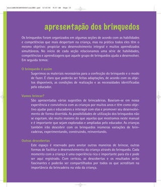 mioloBRINCARTODOSfinalMEC.qxd   6/16/06   9:57 AM   Page 15




                                 apresentação dos brinquedos
            Os brinquedos foram organizados em algumas seções de acordo com as habilidades
            e competências que mais despertam na criança, mas na prática todos eles têm o
            mesmo objetivo: propiciar seu desenvolvimento integral e muitos aprendizados
            simultâneos. No início de cada seção relacionamos uma série de habilidades,
            competências e aprendizagens que aquele grupo de brinquedos ajuda a desenvolver.
            Em seguida temos:

            O brinquedo é assim
                  Sugerimos os materiais necessários para a confecção do brinquedo e o modo
                  de fazer. É claro que poderão ser feitas adaptações, de acordo com os obje-
                  tos disponíveis, as condições de realização e as necessidades identificadas
                  pelo educador.

            Vamos brincar?
                 São apresentadas várias sugestões de brincadeiras. Baseiam-se em nossa
                 experiência e convivência com as crianças por muitos anos e têm como obje-
                 tivo ajudar pais e educadores a interagir com elas e promover seu desenvolvi-
                 mento de forma divertida. As possibilidades de utilização dos brinquedos não
                 se esgotam, são muito maiores do que aquelas que mostramos neste manual
                 e é importante que sejam exploradas e ampliadas pelo educador. As crianças
                 também irão descobrir com os brinquedos inúmeras variações de brin-
                 cadeiras, experimentando, construindo, reinventando.

            Outras descobertas
                  Este espaço é reservado para anotar outras maneiras de brincar, outras
                  formas de facilitar o desenvolvimento da criança através do brinquedo. Cada
                  momento com a criança é uma experiência rica e importante para ela e pode
                  ser aqui registrado. Com certeza, as descobertas e os resultados serão
                  fascinantes e poderão ser compartilhados por todos os que acreditam na
                  importância da brincadeira na vida da criança.
 