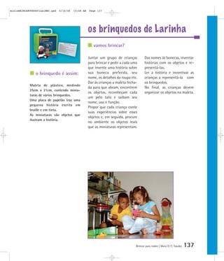 mioloBRINCARTODOSfinalMEC.qxd   6/16/06   10:08 AM   Page 137




                                                     os brinquedos de Larinha
                                                        vamos brincar?

                                                     Juntar um grupo de crianças          Dar nomes às bonecas, inventar
                                                     para brincar e pedir a cada uma      histórias com os objetos e re-
                                                     que invente uma história sobre       presentá-las.
                o brinquedo é assim:                 sua boneca preferida, seu            Ler a história e incentivar as
                                                     nome, os detalhes da roupa etc.      crianças a representá-la com
                                                     Dar às crianças a maleta fecha-      os brinquedos.
            Maleta de plástico, medindo
                                                     da para que abram, encontrem         No final, as crianças devem
            25cm x 21cm, contendo minia-
                                                     os objetos, reconheçam cada          organizar os objetos na maleta.
            turas de vários brinquedos.
                                                     um pelo tato e saibam seu
            Uma placa de papelão traz uma
                                                     nome, uso e função.
            pequena história escrita em
                                                     Propor que cada criança conte
            braille e em tinta.
                                                     suas experiências sobre esses
            As miniaturas são objetos que
                                                     objetos e, em seguida, procure
            ilustram a história.
                                                     no ambiente os objetos reais
                                                     que as miniaturas representam.




                                                                                   Brincar para todos | Mara O. C. Siaulys   137
 