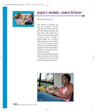 mioloBRINCARTODOSfinalMEC.qxd     6/16/06   10:08 AM      Page 140




                                                          papai e mamãe, vamos brincar
                                                             vamos brincar?

                                                          Este manual é dedicado aos
                                                          pais que acreditam na brin-
                                                          cadeira como a forma mais ale-
                                                          gre e divertida de interagir com
                                                          seus filhos. Que crêem ser o
                                                          brincar uma forma interessante
                                                          e eficaz de dar à criança a
                                                          oportunidade de se desen-
                                                          volver, integrar-se à sociedade
                                                          e ser feliz. Ele contém suges-
                                                          tões para a confecção de brin-
                                                          quedos com materiais simples e
                                                          acessíveis e de algumas brin-
                                                          cadeiras com eles.
                                                          São brinquedos divertidos para
                                                          todas as crianças e vão facilitar
                                                          a convivência da criança com
                                                          os irmãos, amiguinhos e pais.




            140 Brincar para todos | Mara O. C. Siaulys
 