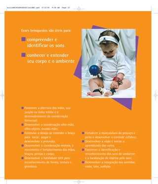 mioloBRINCARTODOSfinalMEC.qxd   6/16/06   9:58 AM   Page 16




            Esses brinquedos são úteis para:

                 compreender e
                 identificar os sons

                 conhecer e entender
                 seu corpo e o ambiente




               Favorecer a abertura das mãos, sua
               junção na linha média e o
               desenvolvimento da coordenação
               bimanual;
               Desenvolver a coordenação olho-mão,
               olho-objeto, ouvido-mão;
               Estimular o desejo de estender o braço         Fortalecer a musculatura do pescoço e
               para tocar, pegar e                            peito e desenvolver o controle cefálico;
               desenvolver a preensão;                        Desenvolver a visão e iniciar o
               Desenvolver a coordenação motora, o            aprendizado das cores;
               movimento e fortalecimento das mãos,           Favorecer a identificação e
               braços, pernas e corpo;                        reconhecimento dos sons do ambiente
               Desenvolver a habilidade tátil para            e a localização de objetos pelo som;
               reconhecimento de forma, textura e             Desenvolver a integração dos sentidos:
               grandeza;                                      visão, tato, audição.
 