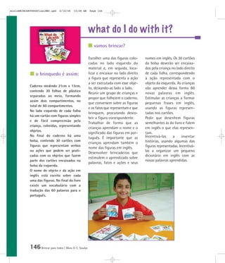 mioloBRINCARTODOSfinalMEC.qxd     6/16/06   10:08 AM      Page 146




                                                          what do I do with it?
                                                             vamos brincar?

                                                          Escolher uma das figuras colo-     nomes em inglês. Os 30 cartões
                                                          cadas no lado esquerdo do          da bolsa deverão ser encaixa-
                                                          material e, em seguida, loca-      dos pela criança no lado direito
                o brinquedo é assim:                      lizar e encaixar no lado direito   de cada folha, correspondendo
                                                          a figura que representa a ação     à ação representada com o
                                                          a ser executada com esse obje-     objeto da esquerda. As crianças
            Caderno medindo 21cm x 13cm,
                                                          to, deixando-as lado a lado.       vão aprender dessa forma 60
            contendo 30 folhas de plástico
                                                          Reunir um grupo de crianças e      novas palavras em inglês.
            separadas ao meio, formando
                                                          propor que folheiem o caderno,     Estimular as crianças a formar
            assim dois compartimentos, no
                                                          que conversem sobre as figuras     pequenas frases em inglês,
            total de 60 compartimentos.
                                                          e os fatos que representam e que   usando as figuras represen-
            No lado esquerdo de cada folha
                                                          brinquem, procurando desco-        tadas nos cartões.
            há um cartão com figuras simples
                                                          brir a figura correspondente.      Pedir que desenhem figuras
            e de fácil compreensão pela
                                                          Trabalhar de forma que as          semelhantes às do livro e falem
            criança, coloridas, representando
                                                          crianças aprendam o nome e o       em inglês o que elas represen-
            objetos.
                                                          significado das figuras em por-    tam.
            No final do caderno há uma                                                       Incentivá-las     a      inventar
                                                          tuguês. É importante que as
            bolsa, contendo 30 cartões com                                                   histórias, usando algumas das
                                                          crianças aprendam também o
            figuras que representam verbos                                                   figuras representadas. Incentivá-
                                                          nome das figuras em inglês.
            ou ações que podem ser prati-                                                    las a organizar um pequeno
                                                          Desenvolver brincadeiras que
            cadas com os objetos que fazem                                                   dicionário em inglês com as
                                                          estimulem o aprendizado sobre
            parte dos cartões encaixados na                                                  novas palavras aprendidas.
                                                          palavras, fatos e ações e seus
            bolsa da esquerda.
            O nome do objeto e da ação em
            inglês está escrito sobre cada
            uma das figuras. No final do livro
            existe um vocabulário com a
            tradução das 60 palavras para o
            português.




            146 Brincar para todos | Mara O. C. Siaulys
 