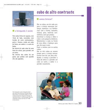 mioloBRINCARTODOSfinalMEC.qxd          6/16/06      9:58 AM   Page 33




                                                              cubo de alto contraste
                                                                 vamos brincar?

                                                              Dar os cubos, um de cada vez,
                                                              para a criança manusear, ba-
                                                              lançar, examinar e se familia-
                 o brinquedo é assim:                         rizar com a forma, tamanho,
                                                              textura, peso, material, con-
                                                              sistência, som que produz.
            Três cubos feitos de espuma, com
                                                              Incentivar a criança a olhar o
            12cm de lado, revestidos com
                                                              cubo a uma pequena distância.
            tecidos de cores contrastantes,
                                                              Movimentar o cubo na frente
            preto e branco, sendo um cubo
                                                              de seus olhos e balançar para
            de listas, um xadrez e o outro de
                                                              que ela ouça o som.
            bolas.
                                                              Fazer o mesmo com os outros
            Na lateral de cada cubo há uma
                                                              cubos.
            faixa de velcro, para prender um
                                                              Dar os três cubos ao mesmo
            ao outro.
                                                              tempo para a criança brincar.
            No interior dos cubos há um
                                                              Contar com ela: um, dois, três.
            guizo, que produz som quando
                                                              Ajudar a criança a perceber a
            eles são agitados.
                                                              faixa de velcro e a prender um
                                                              cubo ao outro, a soltar e a
                                                              prender novamente.




            Este brinquedo é parte integrante do kit
            para bebê desenvolvido por Marilda Moraes
            Garcia Bruno, encontrado também no livro
            O Desenvolvimento Integral do Portador de
            Deficiência Visual - da Intervenção Precoce à
            Integração Escolar, São Paulo, SP, 1998,
            de sua autoria.


                                                                                                Brincar para todos | Mara O. C. Siaulys   33
 