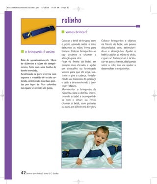 mioloBRINCARTODOSfinalMEC.qxd      6/16/06    9:58 AM    Page 42




                                                         rolinho
                                                            vamos brincar?

                                                         Colocar o bebê de bruços, com      Colocar brinquedos e objetos
                                                         o peito apoiado sobre o rolo,      na frente do bebê, um pouco
                                                         deixando as mãos livres para       distanciados dele, estimulan-
                o brinquedo é assim:                     brincar. Colocar brinquedos ao     do-o a alcançá-los. Ajudar o
                                                         seu alcance e chamar a             bebê a apoiar as mãos no chão,
                                                         atenção para eles.                 erguer-se, balançar-se e deslo-
            Rolo de aproximadamente 14cm
                                                         Ficar na frente do bebê, em        car-se para a frente, deslizando
            de diâmetro e 50cm de compri-
                                                         posição mais elevada, e agitar     sobre o rolo; isso vai ajudar a
            mento, feito com uma toalha de
                                                         um chocalho ou brinquedo           desenvolver o engatinhar.
            banho enrolada.
                                                         sonoro para que ele erga, sus-
            Acolchoado na parte externa com
                                                         tente e gire a cabeça, fortale-
            espuma e revestido de tecido co-
                                                         cendo os músculos do pescoço
            lorido, arrematado nas duas pon-
                                                         e peito e desenvolvendo o con-
            tas por laços de fitas coloridas
                                                         trole cefálico.
            nas quais se prende um guizo.
                                                         Movimentar o brinquedo da
                                                         esquerda para a direita, incen-
                                                         tivando o bebê a acompanhá-
                                                         lo com o olhar; ou então
                                                         chamar o bebê, com palavras
                                                         ou sons, em diferentes direções.




            42 Brincar para todos | Mara O. C. Siaulys
 