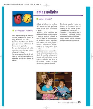mioloBRINCARTODOSfinalMEC.qxd   6/16/06   9:58 AM   Page 45




                                                    amassadinha
                                                       vamos brincar?

                                                    Colocar a bolinha em local de           Discriminar cabelos curtos ou
                                                    fácil acesso para que a criança         longos, no brinquedo, em si
                                                    possa ver, ou sentir pelo toque         mesma ou em outra pessoa,
                o brinquedo é assim:                e pegar.                                estabelecendo comparações.
                                                    Segurar a bola, próximo aos             Estimular a criança a apertar o
                                                    olhos da criança, estimulando-a         brinquedo, atividade ótima
            Uma pequena bexiga de borracha
                                                    a olhar e agarrar. Deslocar a           para fortalecer mãos e dedos.
            colorida, recheada de farinha de
                                                    bola na frente do rosto da crian-       Propor nomes para as carinhas
            trigo, formando uma bola.
                                                    ça, da direita para a esquerda,         e inventar histórias com elas.
            Esta bola deve ficar bem flexível
                                                    para cima e para baixo, aproxi-
            para que mude totalmente de
                                                    mando e distanciando, incenti-
            forma ao ser apertada.
                                                    vando-a a acompanhar com
            Em um dos lados da bola estão
                                                    o olhar.
            colocados elementos que imitam
                                                    Ajudar a criança a tocar e iden-
            olhos, nariz e boca.
                                                    tificar pelo nome os elementos
            Na parte superior, fios de lã imi-
                                                    táteis da carinha: olhos, nariz,
            tam os cabelos, que podem ser
                                                    boca e cabelos. Brincar com a
            amarelos ou pretos, longos ou
                                                    criança, pedindo que ache e
            curtos.
                                                    identifique essas mesmas
                                                    partes em seu próprio rosto.




                                                                                        Brincar para todos | Mara O. C. Siaulys   45
 
