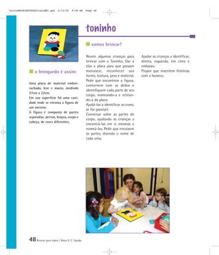 mioloBRINCARTODOSfinalMEC.qxd      6/16/06    9:58 AM    Page 48




                                                         toninho
                                                            vamos brincar?

                                                         Reunir algumas crianças para        Ajudar as crianças a identificar,
                                                         brincar com o Toninho. Dar a        direita, esquerda, em cima e
                                                         elas a placa para que possam        embaixo.
                o brinquedo é assim:                     manusear, reconhecer sua            Propor que inventem histórias
                                                         forma, textura, peso e material.    com o boneco.
                                                         Pedir que encontrem a figura,
            Uma placa de material embor-
                                                         contornem com os dedos e
            rachado, leve e macio, medindo
                                                         identifiquem cada parte de seu
            27cm x 22cm.
                                                         corpo, nomeando-a e retiran-
            Em sua superfície há uma cavi-
                                                         do-a da placa.
            dade onde se encaixa a figura de
                                                         Ajudá-las a identificar as cores,
            um menino.
                                                         se for possível.
            A figura é composta de partes
                                                         Conversar sobre as partes do
            separadas: pernas, braços, corpo e
                                                         corpo, ajudando as crianças a
            cabeça, de cores diferentes.
                                                         encontrá-las em si mesmas e
                                                         nomeá-las. Pedir que encaixem
                                                         as partes, dizendo o nome de
                                                         cada uma.




            48 Brincar para todos | Mara O. C. Siaulys
 