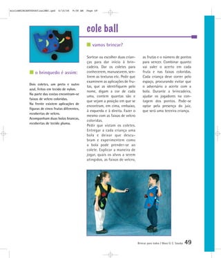mioloBRINCARTODOSfinalMEC.qxd   6/16/06   9:58 AM   Page 49




                                                    cole ball
                                                       vamos brincar?

                                                    Sortear ou escolher duas crian-        as frutas e o número de pontos
                                                    ças para dar início à brin-            para vencer. Combinar quanto
                                                    cadeira. Dar os coletes para           vai valer o acerto em cada
                o brinquedo é assim:                conhecerem, manusearem, sen-           fruta e nas faixas coloridas.
                                                    tirem as texturas etc. Pedir que       Cada criança deve correr pelo
                                                    examinem as aplicações de fru-         espaço, procurando evitar que
            Dois coletes, um preto e outro
                                                    tas, que as identifiquem pelo          o adversário a acerte com a
            azul, feitos em tecido de nylon.
                                                    nome, digam a cor de cada              bola. Durante a brincadeira,
            Na parte das costas encontram-se
                                                    uma, contem quantas são e              ajudar os jogadores na con-
            faixas de velcro coloridas.
                                                    que vejam a posição em que se          tagem dos pontos. Pode-se
            Na frente existem aplicações de
                                                    encontram, em cima, embaixo,           optar pela presença do juiz,
            figuras de cinco frutas diferentes,
                                                    à esquerda e à direita. Fazer o        que será uma terceira criança.
            recobertas de velcro.
                                                    mesmo com as faixas de velcro
            Acompanham duas bolas brancas,
                                                    coloridas.
            recobertas de tecido pluma.
                                                    Pedir que vistam os coletes.
                                                    Entregar a cada criança uma
                                                    bola e deixar que descu-
                                                    bram e experimentem como
                                                    a bola pode prender-se ao
                                                    colete. Explicar a maneira de
                                                    jogar, quais os alvos a serem
                                                    atingidos, as faixas de velcro,




                                                                                       Brincar para todos | Mara O. C. Siaulys   49
 