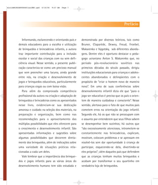 mioloBRINCARTODOSfinalMEC.qxd   6/16/06   9:57 AM   Page 7




                                                                                                 Prefácio


             Informando, esclarecendo e orientando pais e    demonstrada por diversos teóricos, tais como
          demais educadores para a escolha e utilização      Bruner, Claparède, Dewey, Freud, Froebel,
          de brinquedos e brincadeiras infantis, a autora    Makarenko e Vygotsky, sob diferentes aborda-
          traz importante contribuição para a inclusão       gens. Dentre eles é oportuno destacar o peda-
          escolar e social das crianças com ou sem defi-     gogo ucraniano Anton S. Makarenko que, no
          ciência visual. Nesse sentido, a presente publi-   período   pós-revolucionário     soviético   nas
          cação caracteriza-se como um precioso manual       primeiras décadas do século passado, dirigiu
          que vem preencher uma lacuna, ainda grande         instituições educacionais para crianças e adoles-
          entre nós, na criação e desenvolvimento de         centes abandonados e delinqüentes com o
          jogos e brinquedos educativos, particularmente     propósito de “criar o homem novo de maneira
          para crianças cegas ou com baixa visão.            nova”. Em uma de suas conferências sobre
             Para além da comprovada competência             desenvolvimento infantil dizia ele que “para o
          profissional da autora na criação e adaptação de   jogo ser educativo é preciso que os pais o orien-
          brinquedos e brincadeiras como os apresentados     tem de maneira cuidadosa e consciente”. Nesse
          nesse livro, evidenciam-se sua dedicação           sentido, alertava para o fato de que muitos pais
          amorosa e cuidado na seleção dos materiais, na     cometem erros na orientação do jogo infantil.
          preparação e organização, bem como nas             Segundo ele, há os que não se preocupam com
          recomendações para o aproveitamento das            o assunto por entenderem que seus filhos sabem
          múltiplas possibilidades que eles oferecem para    se desempenhar bem sozinhos; há outros que
          o crescimento e desenvolvimento infantil. São      “são excessivamente atenciosos, intrometem-se
          apresentadas informações e sugestões sobre         constantemente nas brincadeiras, explicam,
          algumas possibilidades que decorrem direta-        mostram, colocam problemas e se apressam em
          mente dos brinquedos, além de indicações sobre     resolvê-los sem dar oportunidade à criança de
          uma variedade de situações práticas rela-          participar, esquecendo-se dela, divertindo-se
          cionadas a cada um deles.                          eles próprios”; além daqueles pais que defendem
             Vale lembrar que a importância dos brinque-     que as crianças tenham muitos brinquedos e
          dos e jogos infantis para as várias áreas do       acabam por transformar o seu quartinho em
          desenvolvimento humano tem sido estudada e         verdadeira loja de brinquedos.
 