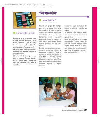 mioloBRINCARTODOSfinalMEC.qxd   6/13/06   11:26 AM   Page 59




                                                     formcolor
                                                        vamos brincar?

                                                     Reunir um grupo de crianças             Brincar de fazer continhas de
                                                     para brincar com a prancheta.           somar e subtrair usando as
                                                     Incentivá-las a tirar as placas         placas.
                o brinquedo é assim:                 dos orifícios, brincar à vontade,       Se possível, falar sobre as dife-
                                                     reconhecer forma, textura,              rentes cores que as placas
                                                     tamanho, peso, material.                apresentam.
            Prancheta preta, retangular, com
                                                     Contornar com os dedos os               Pedir que encaixem as placas
            textura lisa, de material leve e
                                                     orifícios da prancheta e depois         nos orifícios. Chamar a atenção
            macio, medindo 27cm x 22cm,
                                                     contar quantos são de cada              para as colunas verticais com
            tendo em uma das faces 20 orifí-
                                                     forma.                                  figuras iguais. Contar as colu-
            cios nas quatro formas geométri-
                                                     Brincar com as placas, manuse-          nas. Aproveitar para introduzir
            cas principais: cinco quadrados,
                                                     ando-as para sentir a forma, o          conceitos de direita, esquerda,
            cinco círculos, cinco retângulos e
                                                     tamanho, a textura. Contar e            em cima, embaixo.
            cinco triângulos.
                                                     separar as placas, agrupando as
            20 placas de textura granulosa,
                                                     que têm a mesma forma.
            com as mesmas formas geomé-
                                                     Ajudar as crianças a identificar
            tricas, sendo cada forma de
                                                     cada uma, quantos lados, lados
            uma cor: amarelo, azul, verde e
                                                     maiores, iguais e depois
            vermelho.
                                                     nomear.




                                                                                         Brincar para todos | Mara O. C. Siaulys   59
 